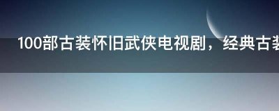 ​100部古装怀旧武侠电视剧，经典古装武侠老电视剧