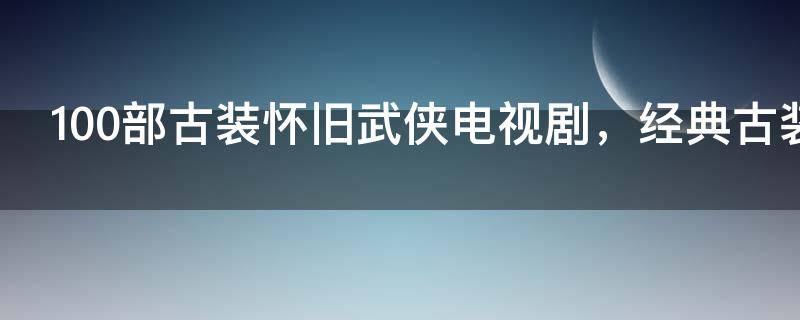 100部古装怀旧武侠电视剧，经典古装武侠老电视剧