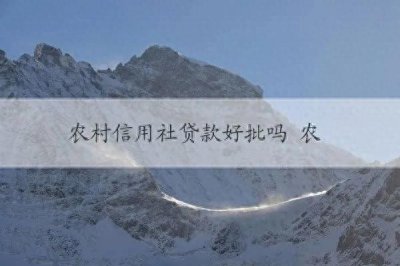 ​农村信用社贷款好批吗 农村信用社贷款申请流程、条件及优势简述